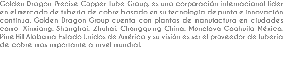 Golden Dragon Precise Copper Tube Group, es una corporación internacional líder en el mercado de tubería de cobre basado en su tecnología de punta e innovación continua. Golden Dragon Group cuenta con plantas de manufactura en ciudades como Xinxiang, Shanghai, Zhuhai, Chongquing China, Monclova Coahuila México, Pine Hill Alabama Estado Unidos de América y su visión es ser el proveedor de tubería de cobre más importante a nivel mundial.