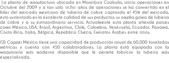  La planta de manufactura ubicada en Monclova Coahuila, inicio operaciones en Octubre del 2009 y a tan solo ocho años de operaciones se ha convertido en el líder del mercado mexicano de tubería de cobre captando el 45% del mercado, esto sustentado en la excelente calidad de sus productos, su amplia gama de tubería de cobre y a su extraordinario servicio. Actualmente esta planta atiende países como México, USA, Brasil, Argentina, Chile, Colombia, Venezuela, Ecuador, Panamá, Costa Rica, Italia, Bélgica, República Checa, Emiratos Árabes entre otros. GD Copper México tiene una capacidad de producción anual de 60,000 toneladas métricas y cuenta con 450 colaboradores. La planta está equipada con la maquinaría más moderna disponible que le permite fabricar la tubería más especializada.