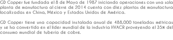 GD Copper fue fundada el 8 de Mayo de 1987 iniciando operaciones con una sola planta de manufactura al cierre de 2014 cuenta con diez plantas de manufactura localizadas en China, México y Estados Unidos de América. GD Copper tiene una capacidad instalada anual de 488,000 toneladas métricas y se ha convertido en el líder mundial de la industria HVACR proveyendo el 35% del consumo mundial de tubería de cobre.
